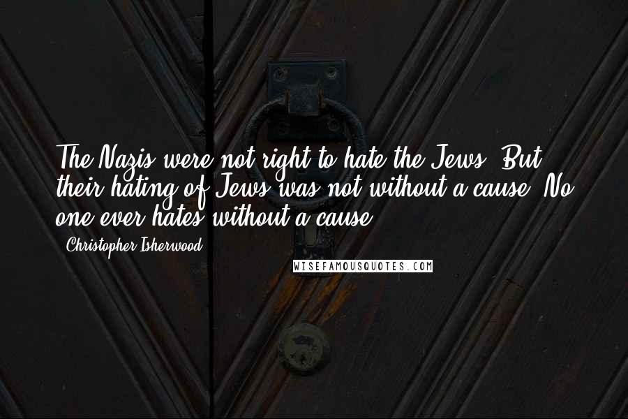 Christopher Isherwood Quotes: The Nazis were not right to hate the Jews. But their hating of Jews was not without a cause. No one ever hates without a cause.