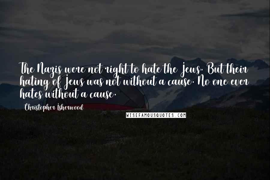 Christopher Isherwood Quotes: The Nazis were not right to hate the Jews. But their hating of Jews was not without a cause. No one ever hates without a cause.