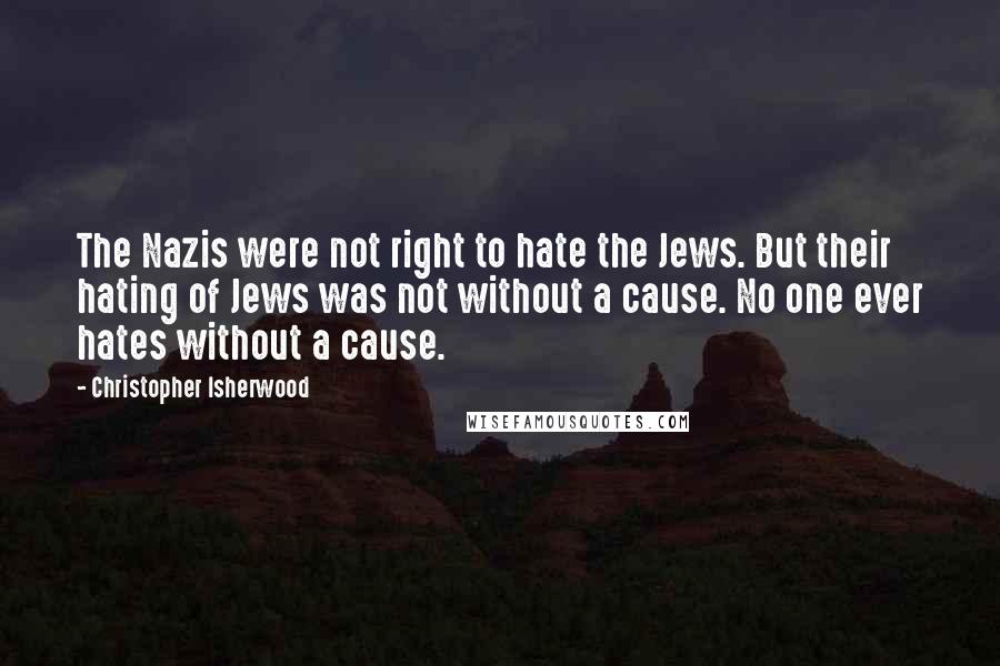 Christopher Isherwood Quotes: The Nazis were not right to hate the Jews. But their hating of Jews was not without a cause. No one ever hates without a cause.