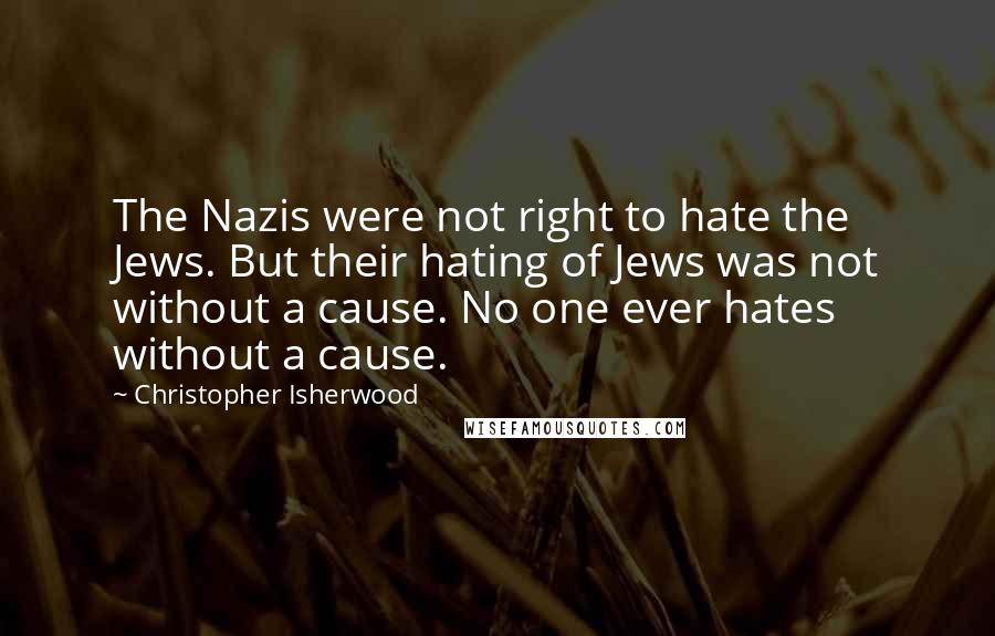 Christopher Isherwood Quotes: The Nazis were not right to hate the Jews. But their hating of Jews was not without a cause. No one ever hates without a cause.