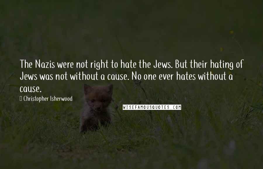 Christopher Isherwood Quotes: The Nazis were not right to hate the Jews. But their hating of Jews was not without a cause. No one ever hates without a cause.