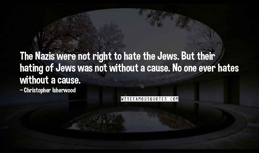 Christopher Isherwood Quotes: The Nazis were not right to hate the Jews. But their hating of Jews was not without a cause. No one ever hates without a cause.