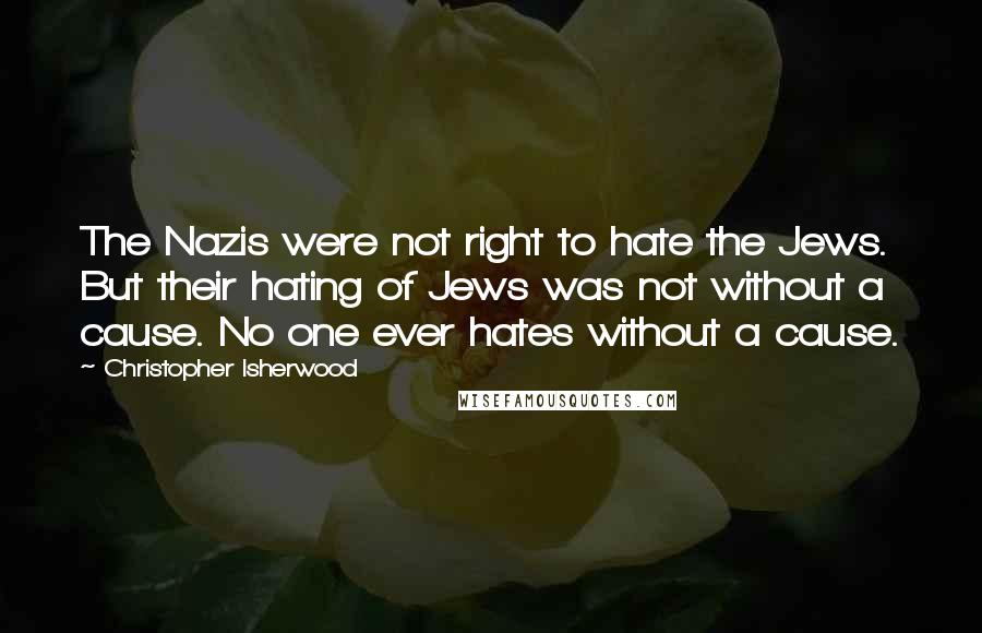 Christopher Isherwood Quotes: The Nazis were not right to hate the Jews. But their hating of Jews was not without a cause. No one ever hates without a cause.