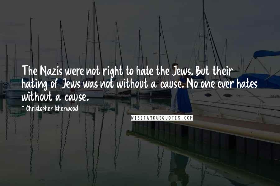 Christopher Isherwood Quotes: The Nazis were not right to hate the Jews. But their hating of Jews was not without a cause. No one ever hates without a cause.