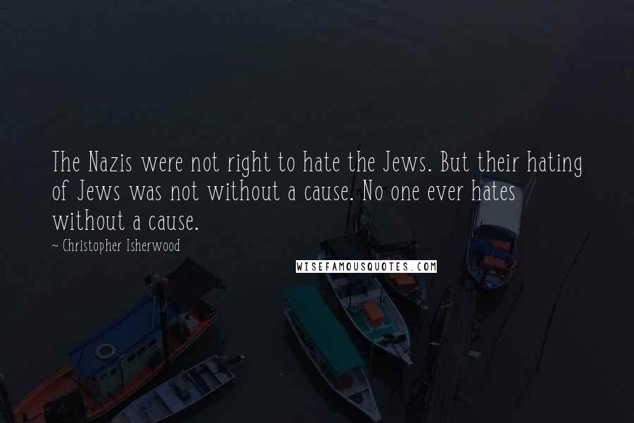 Christopher Isherwood Quotes: The Nazis were not right to hate the Jews. But their hating of Jews was not without a cause. No one ever hates without a cause.