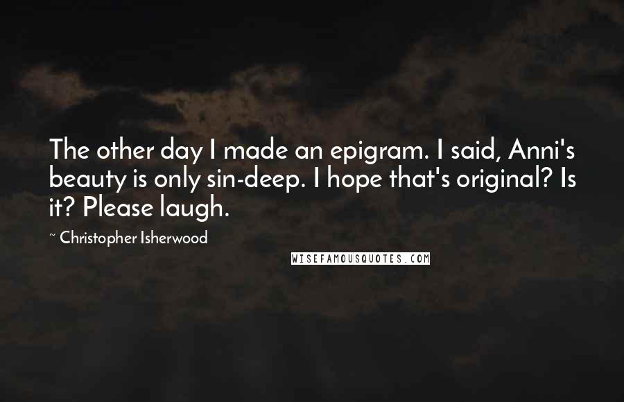 Christopher Isherwood Quotes: The other day I made an epigram. I said, Anni's beauty is only sin-deep. I hope that's original? Is it? Please laugh.