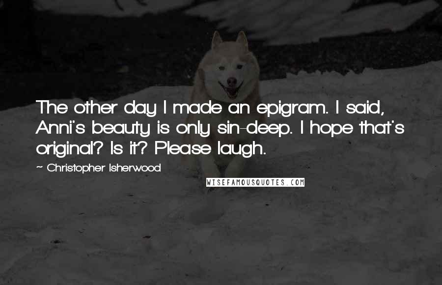 Christopher Isherwood Quotes: The other day I made an epigram. I said, Anni's beauty is only sin-deep. I hope that's original? Is it? Please laugh.