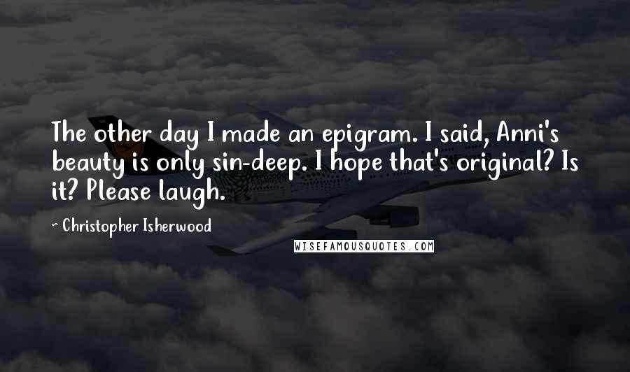 Christopher Isherwood Quotes: The other day I made an epigram. I said, Anni's beauty is only sin-deep. I hope that's original? Is it? Please laugh.