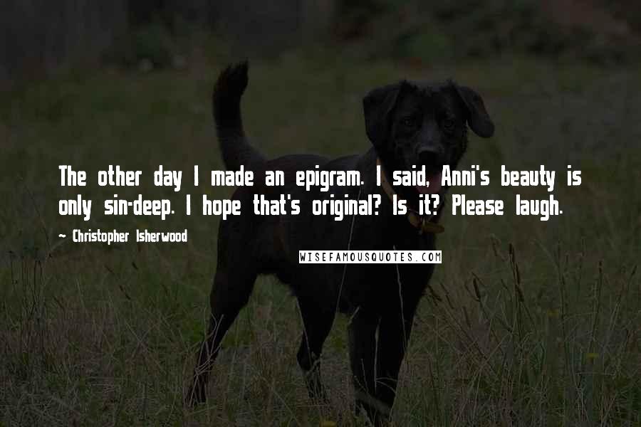 Christopher Isherwood Quotes: The other day I made an epigram. I said, Anni's beauty is only sin-deep. I hope that's original? Is it? Please laugh.