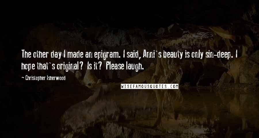 Christopher Isherwood Quotes: The other day I made an epigram. I said, Anni's beauty is only sin-deep. I hope that's original? Is it? Please laugh.