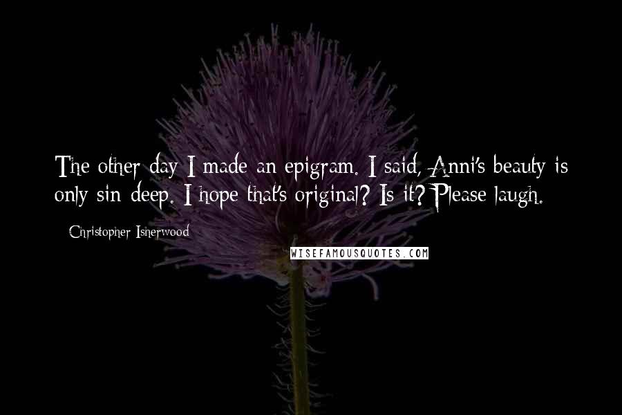 Christopher Isherwood Quotes: The other day I made an epigram. I said, Anni's beauty is only sin-deep. I hope that's original? Is it? Please laugh.