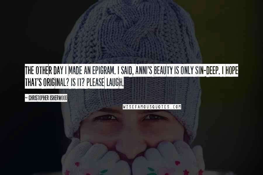 Christopher Isherwood Quotes: The other day I made an epigram. I said, Anni's beauty is only sin-deep. I hope that's original? Is it? Please laugh.