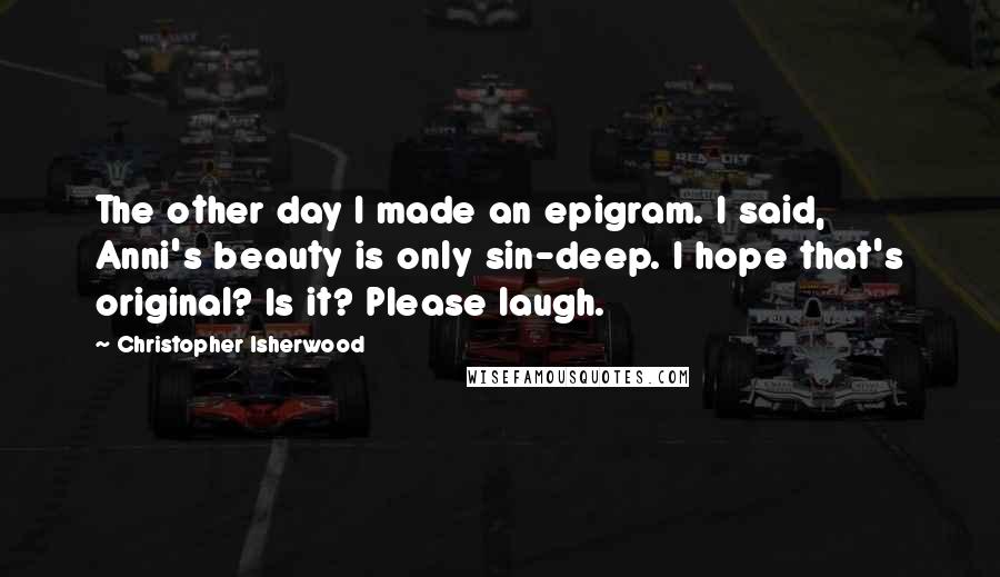 Christopher Isherwood Quotes: The other day I made an epigram. I said, Anni's beauty is only sin-deep. I hope that's original? Is it? Please laugh.
