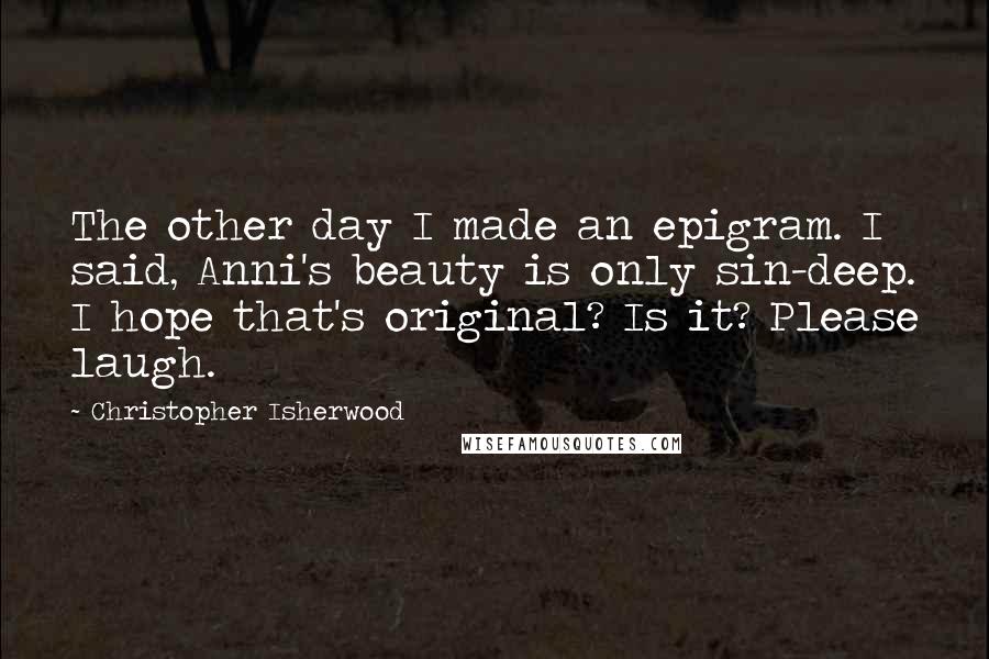 Christopher Isherwood Quotes: The other day I made an epigram. I said, Anni's beauty is only sin-deep. I hope that's original? Is it? Please laugh.