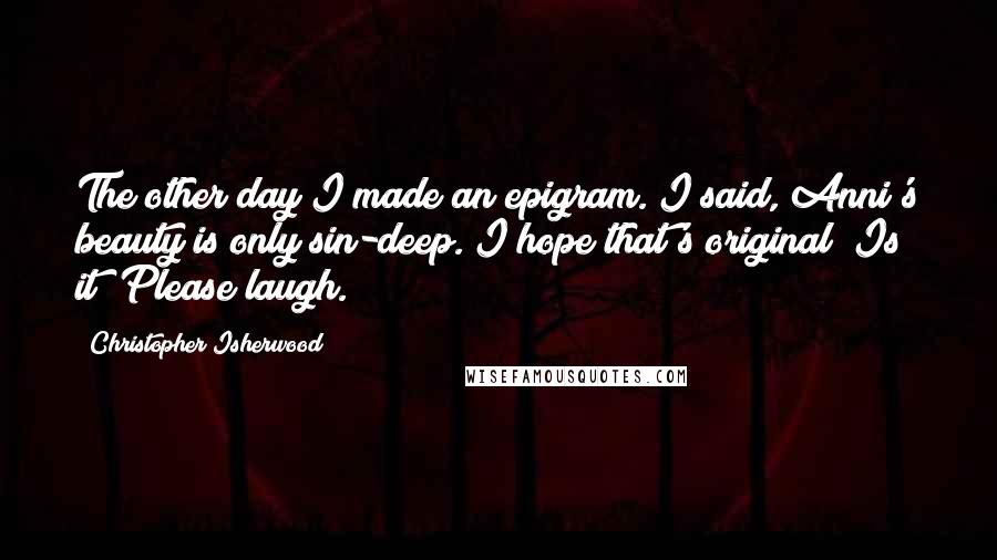 Christopher Isherwood Quotes: The other day I made an epigram. I said, Anni's beauty is only sin-deep. I hope that's original? Is it? Please laugh.