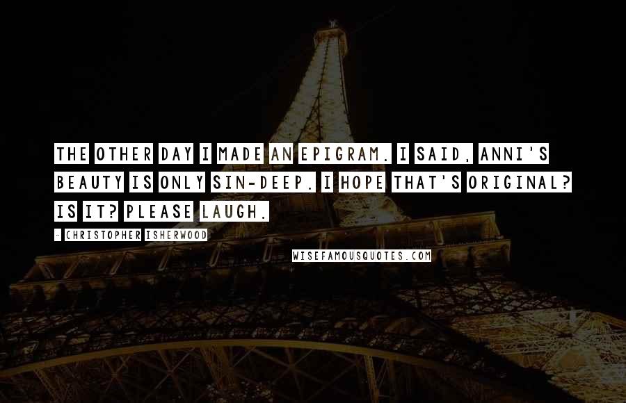 Christopher Isherwood Quotes: The other day I made an epigram. I said, Anni's beauty is only sin-deep. I hope that's original? Is it? Please laugh.