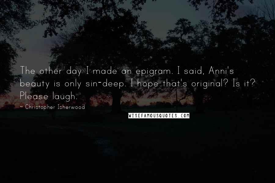 Christopher Isherwood Quotes: The other day I made an epigram. I said, Anni's beauty is only sin-deep. I hope that's original? Is it? Please laugh.