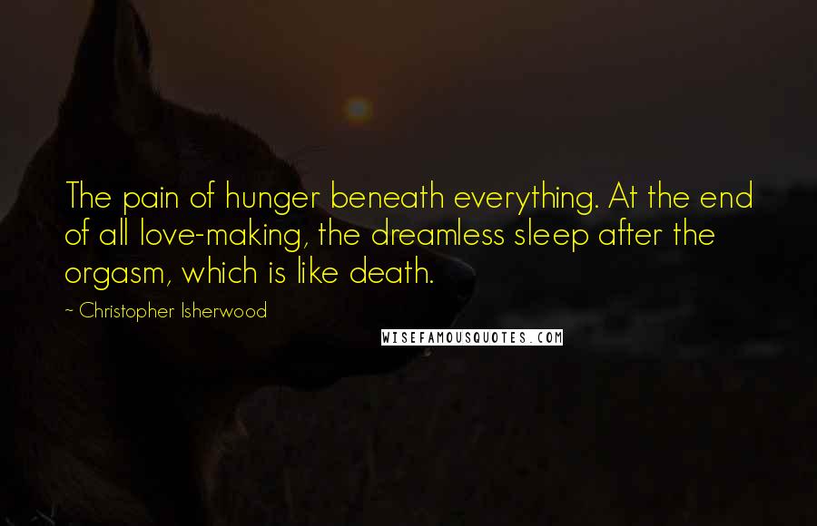 Christopher Isherwood Quotes: The pain of hunger beneath everything. At the end of all love-making, the dreamless sleep after the orgasm, which is like death.