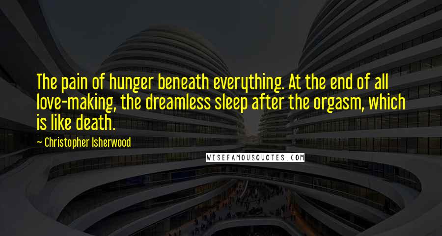 Christopher Isherwood Quotes: The pain of hunger beneath everything. At the end of all love-making, the dreamless sleep after the orgasm, which is like death.