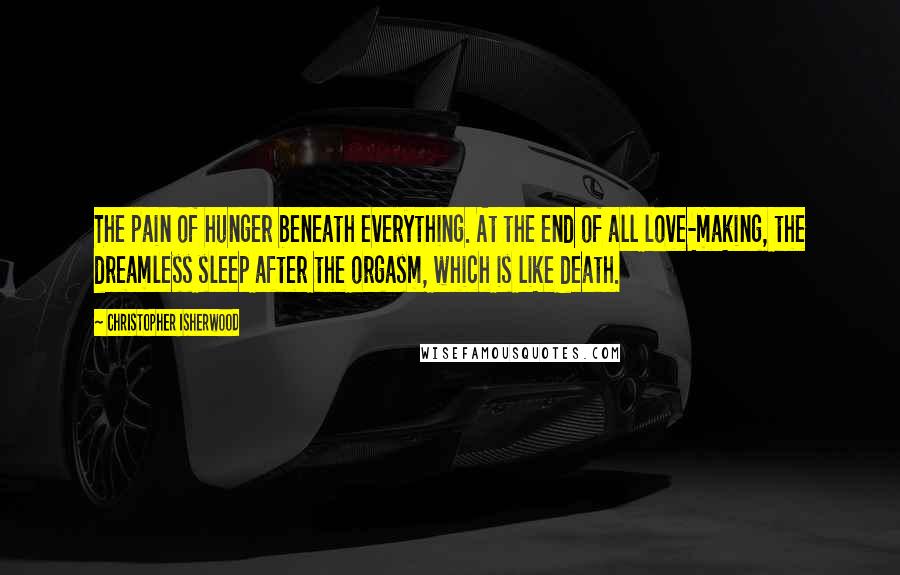 Christopher Isherwood Quotes: The pain of hunger beneath everything. At the end of all love-making, the dreamless sleep after the orgasm, which is like death.