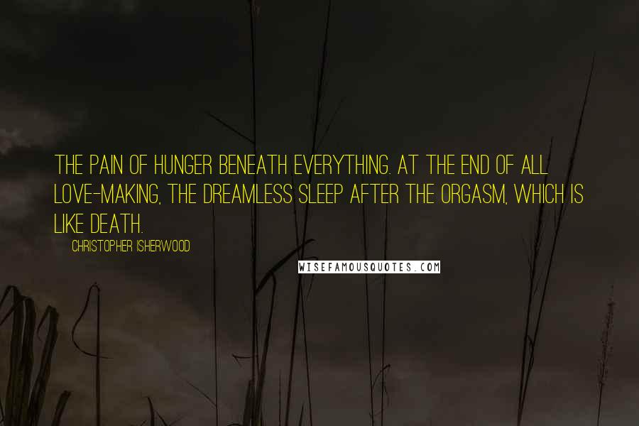 Christopher Isherwood Quotes: The pain of hunger beneath everything. At the end of all love-making, the dreamless sleep after the orgasm, which is like death.