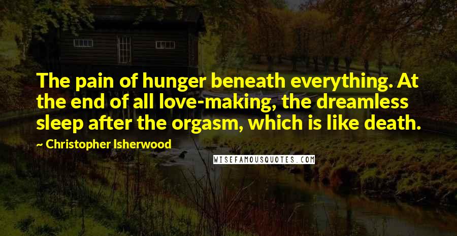Christopher Isherwood Quotes: The pain of hunger beneath everything. At the end of all love-making, the dreamless sleep after the orgasm, which is like death.