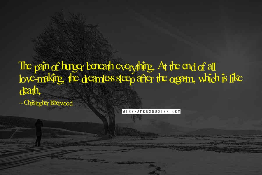 Christopher Isherwood Quotes: The pain of hunger beneath everything. At the end of all love-making, the dreamless sleep after the orgasm, which is like death.