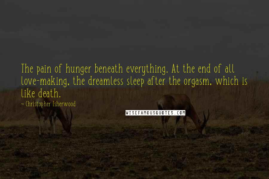 Christopher Isherwood Quotes: The pain of hunger beneath everything. At the end of all love-making, the dreamless sleep after the orgasm, which is like death.