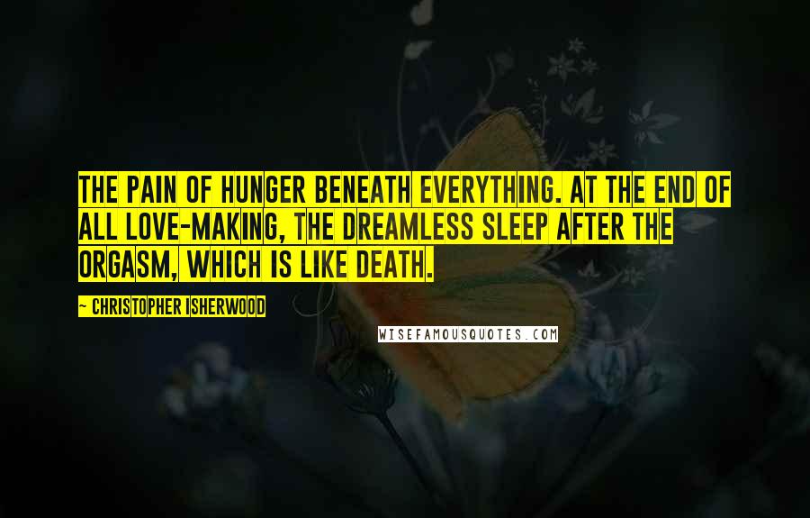 Christopher Isherwood Quotes: The pain of hunger beneath everything. At the end of all love-making, the dreamless sleep after the orgasm, which is like death.