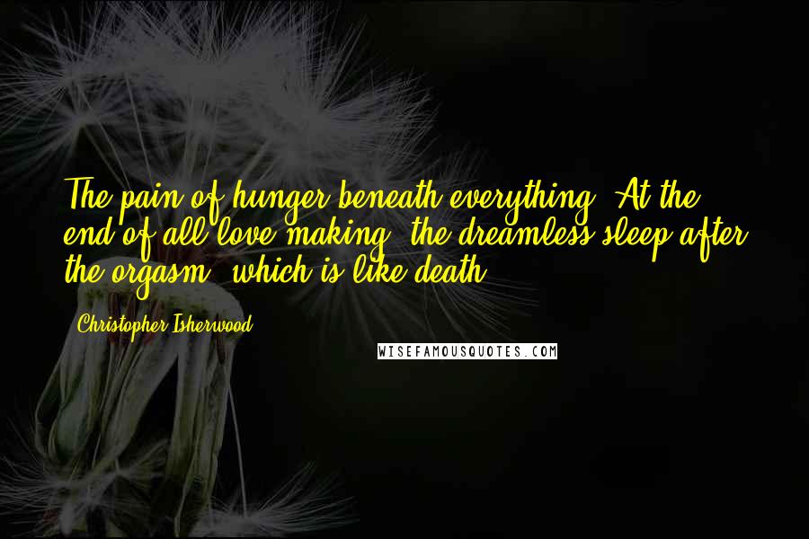 Christopher Isherwood Quotes: The pain of hunger beneath everything. At the end of all love-making, the dreamless sleep after the orgasm, which is like death.