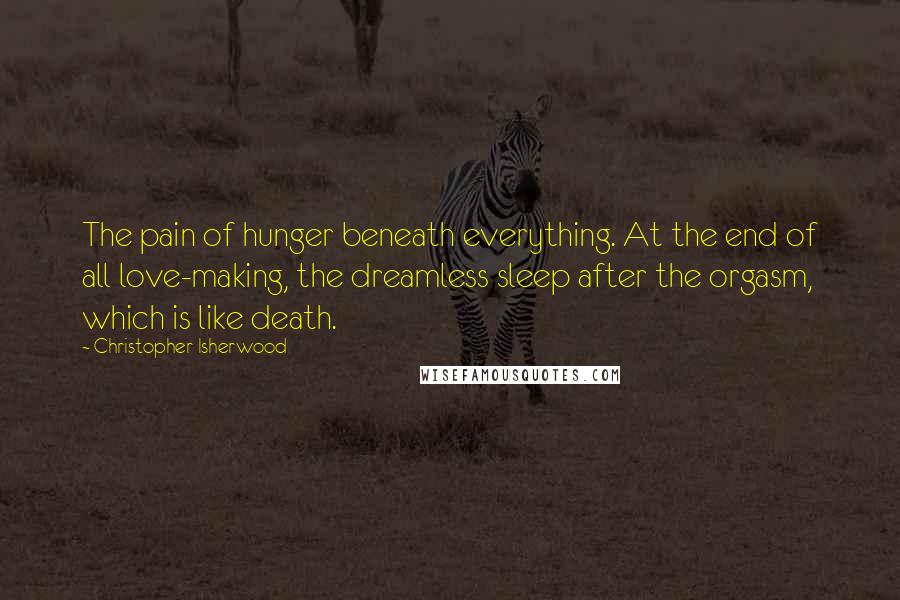 Christopher Isherwood Quotes: The pain of hunger beneath everything. At the end of all love-making, the dreamless sleep after the orgasm, which is like death.