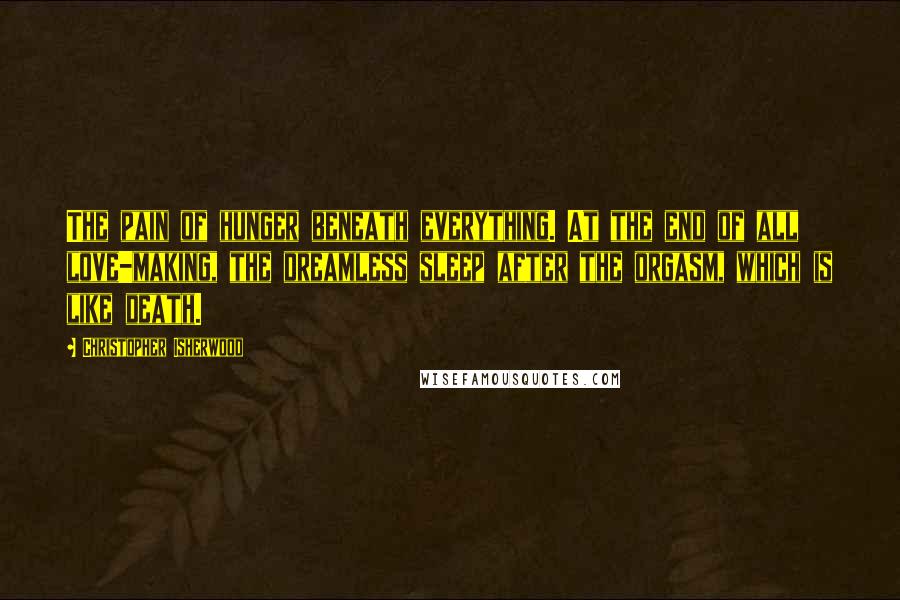 Christopher Isherwood Quotes: The pain of hunger beneath everything. At the end of all love-making, the dreamless sleep after the orgasm, which is like death.