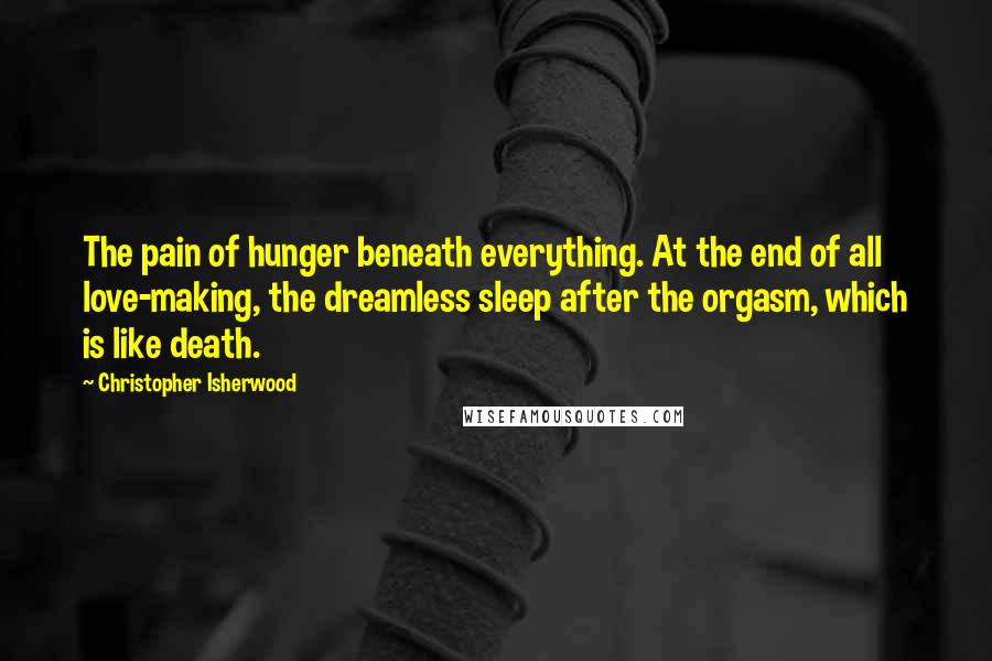 Christopher Isherwood Quotes: The pain of hunger beneath everything. At the end of all love-making, the dreamless sleep after the orgasm, which is like death.