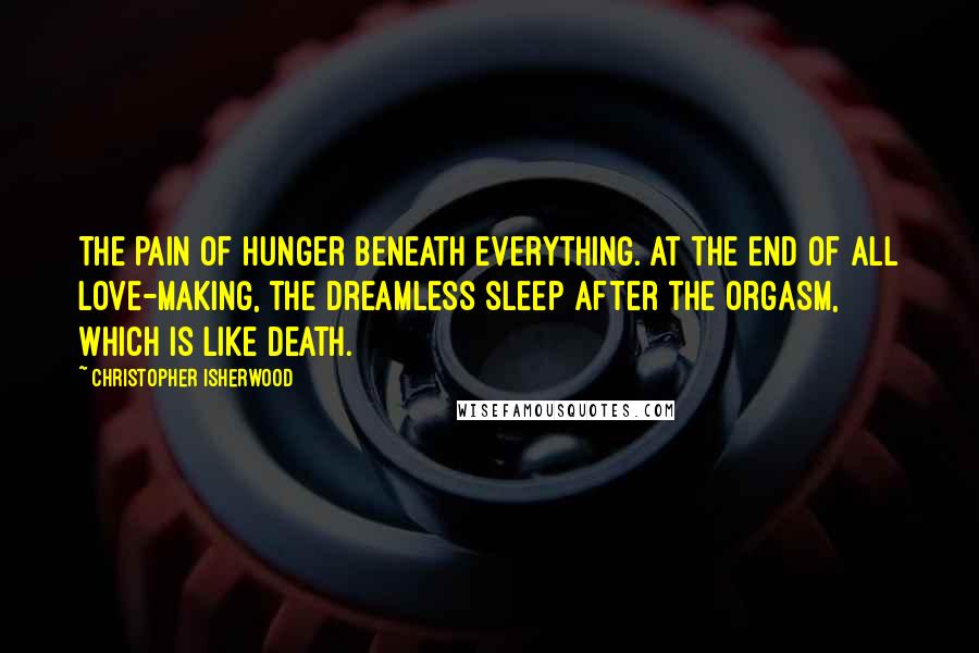 Christopher Isherwood Quotes: The pain of hunger beneath everything. At the end of all love-making, the dreamless sleep after the orgasm, which is like death.
