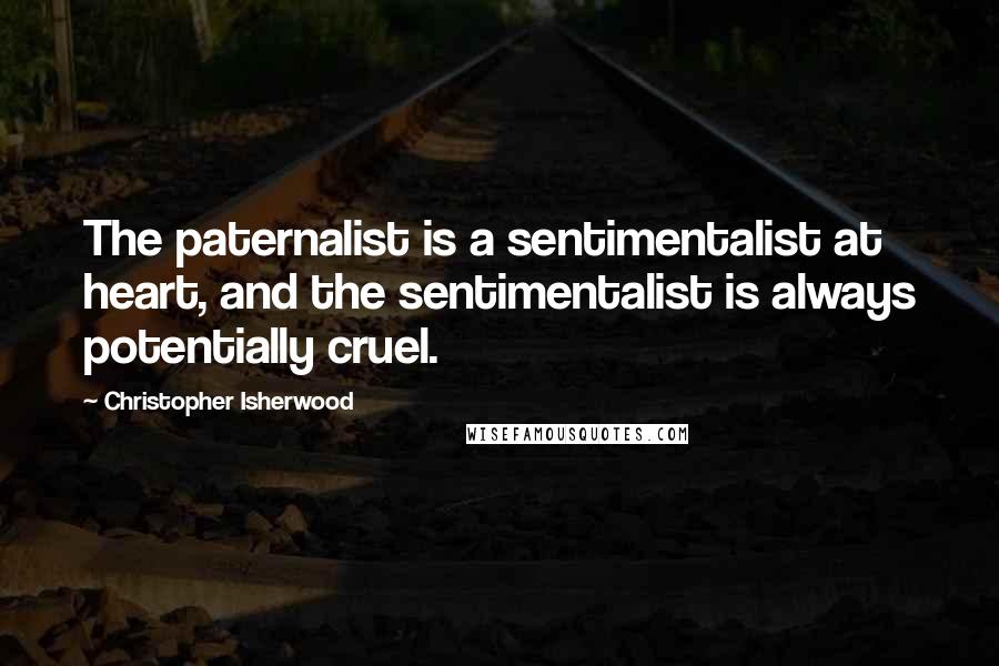 Christopher Isherwood Quotes: The paternalist is a sentimentalist at heart, and the sentimentalist is always potentially cruel.
