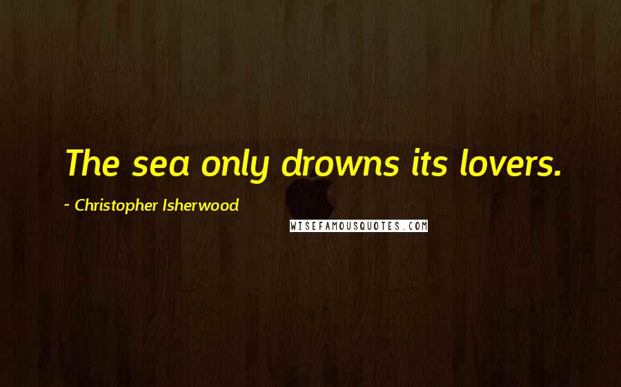 Christopher Isherwood Quotes: The sea only drowns its lovers.