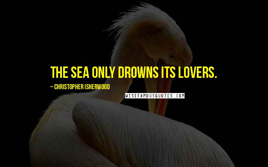 Christopher Isherwood Quotes: The sea only drowns its lovers.