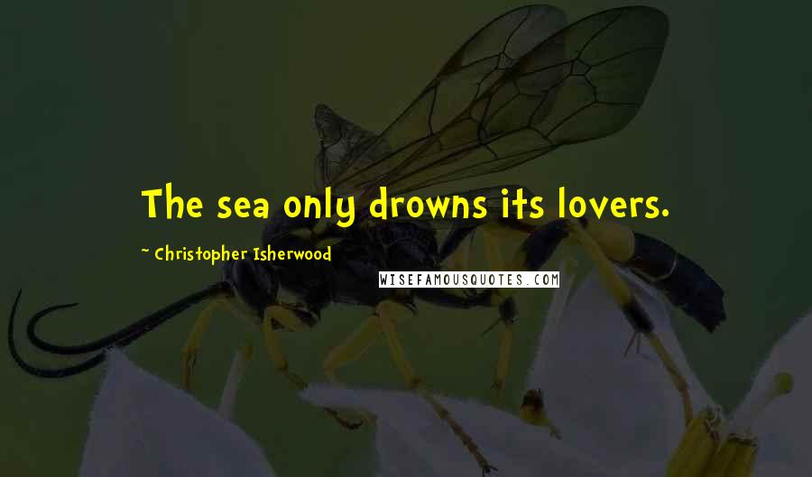 Christopher Isherwood Quotes: The sea only drowns its lovers.