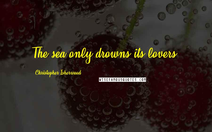 Christopher Isherwood Quotes: The sea only drowns its lovers.