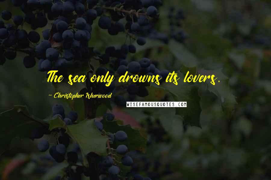 Christopher Isherwood Quotes: The sea only drowns its lovers.