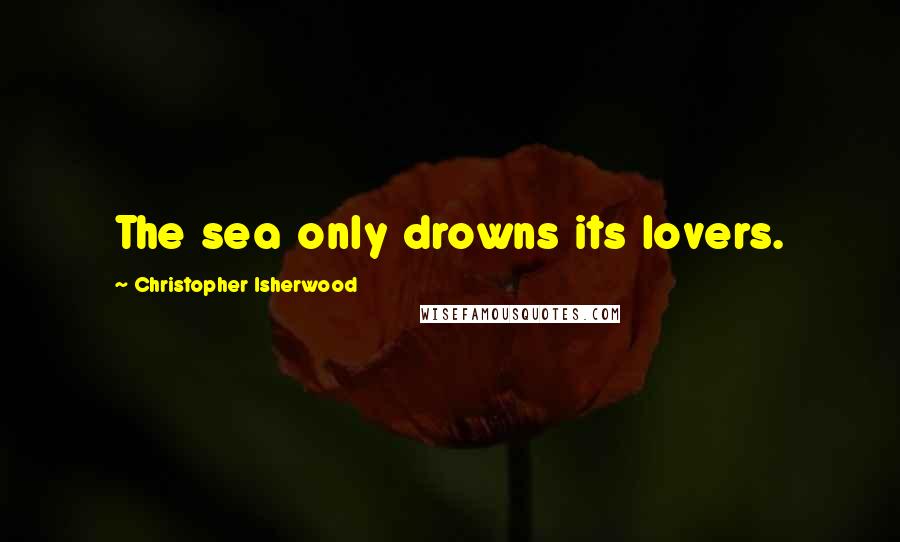 Christopher Isherwood Quotes: The sea only drowns its lovers.