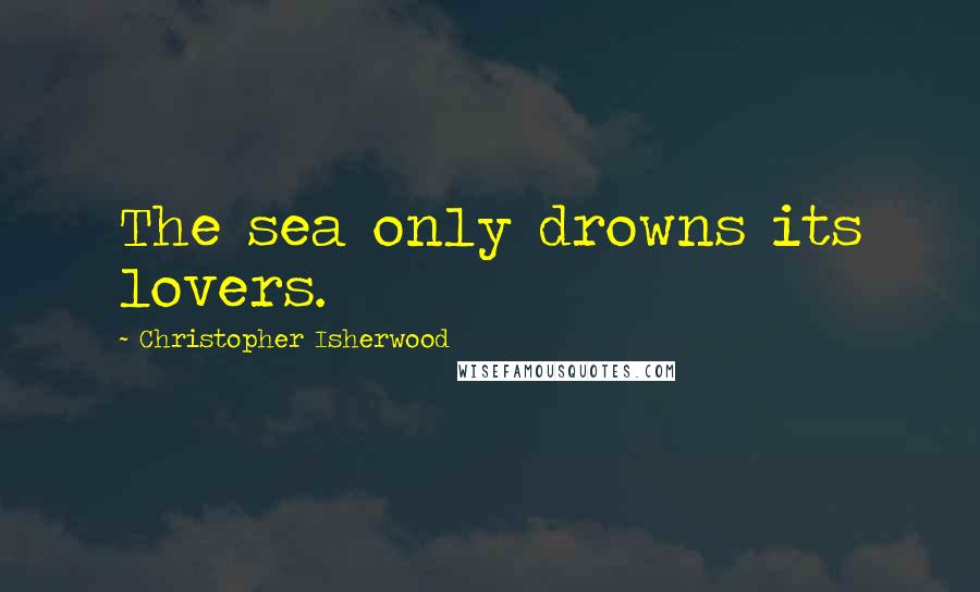 Christopher Isherwood Quotes: The sea only drowns its lovers.