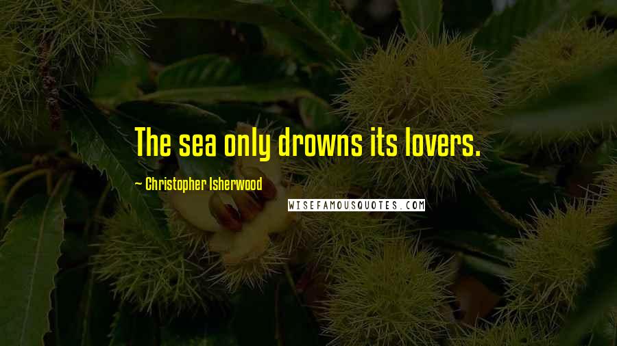 Christopher Isherwood Quotes: The sea only drowns its lovers.