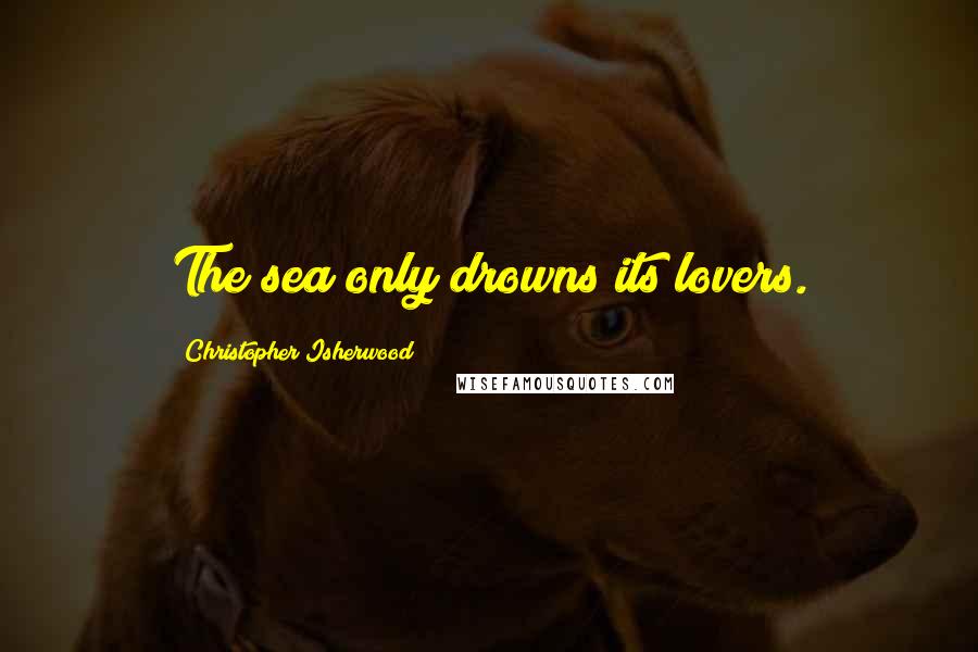 Christopher Isherwood Quotes: The sea only drowns its lovers.