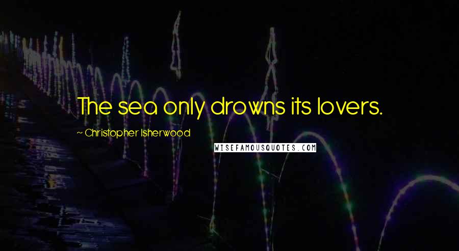 Christopher Isherwood Quotes: The sea only drowns its lovers.