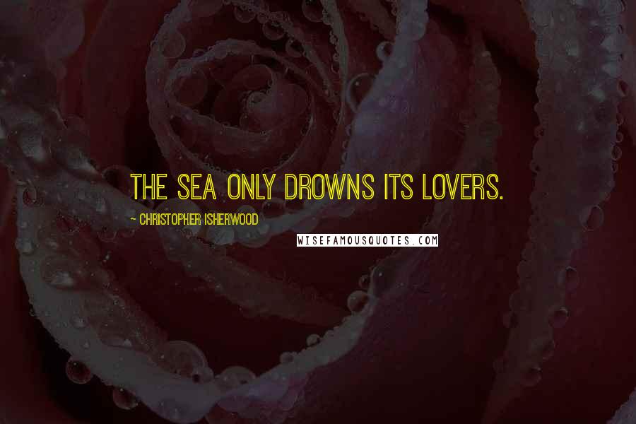 Christopher Isherwood Quotes: The sea only drowns its lovers.