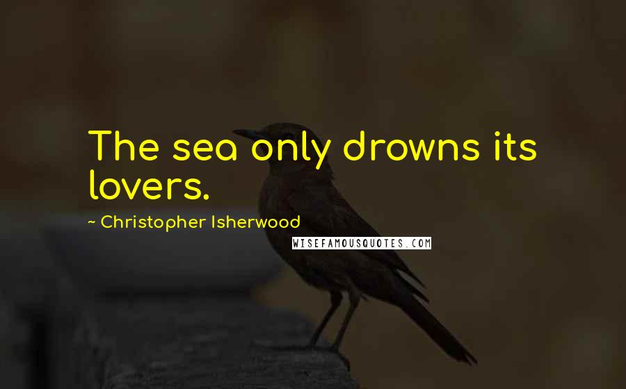 Christopher Isherwood Quotes: The sea only drowns its lovers.