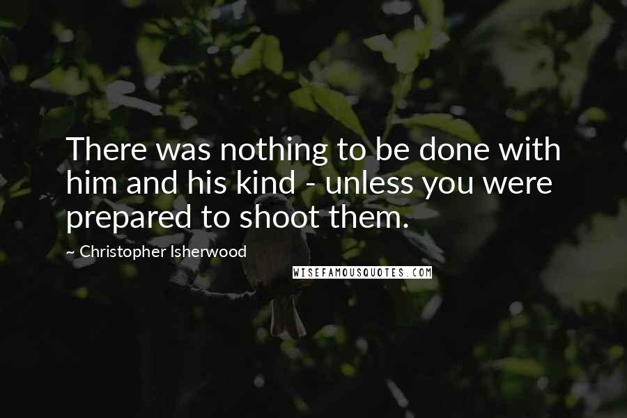 Christopher Isherwood Quotes: There was nothing to be done with him and his kind - unless you were prepared to shoot them.