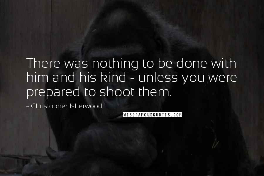 Christopher Isherwood Quotes: There was nothing to be done with him and his kind - unless you were prepared to shoot them.
