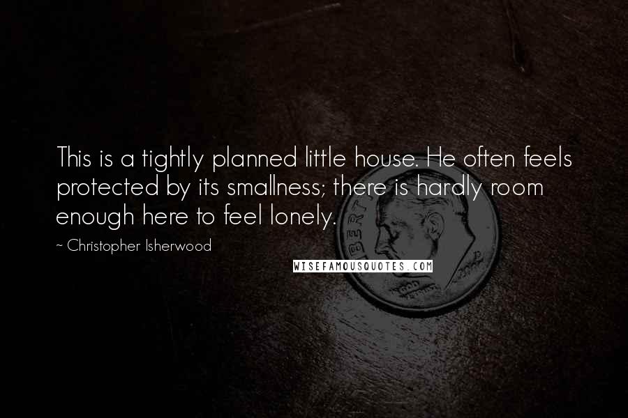 Christopher Isherwood Quotes: This is a tightly planned little house. He often feels protected by its smallness; there is hardly room enough here to feel lonely.